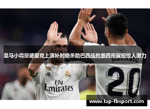 皇马小将恩德里克上演补时绝杀助巴西战胜墨西哥展现惊人潜力